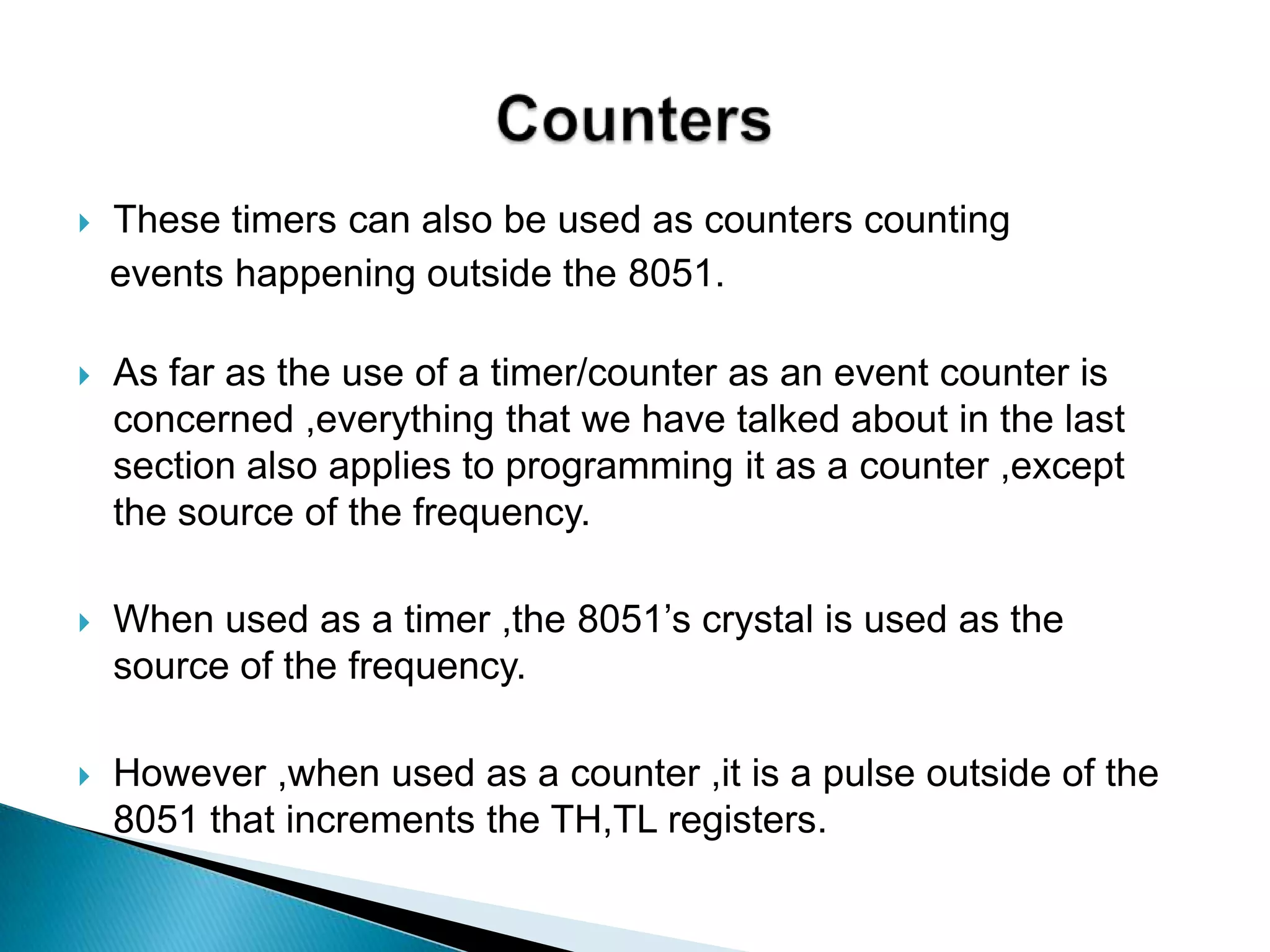  As far as the use of a timer/counter as an event counter is
concerned ,everything that we have talked about in the last
section also applies to programming it as a counter ,except
the source of the frequency.
 When used as a timer ,the 8051‟s crystal is used as the
source of the frequency.
 However ,when used as a counter ,it is a pulse outside of the
8051 that increments the TH,TL registers.
 These timers can also be used as counters counting
events happening outside the 8051.
 