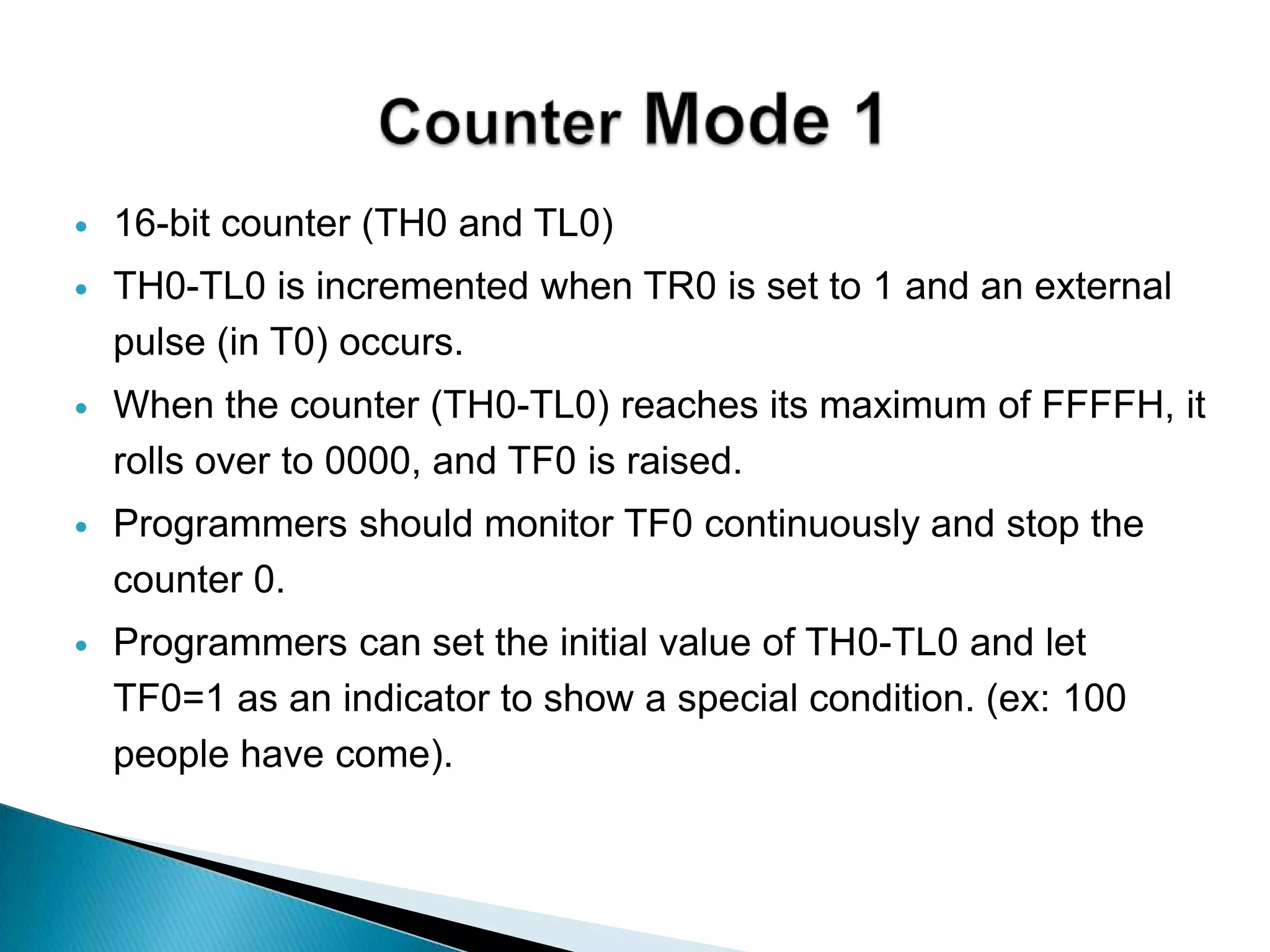  16-bit counter (TH0 and TL0)
 TH0-TL0 is incremented when TR0 is set to 1 and an external
pulse (in T0) occurs.
 When the counter (TH0-TL0) reaches its maximum of FFFFH, it
rolls over to 0000, and TF0 is raised.
 Programmers should monitor TF0 continuously and stop the
counter 0.
 Programmers can set the initial value of TH0-TL0 and let
TF0=1 as an indicator to show a special condition. (ex: 100
people have come).
 