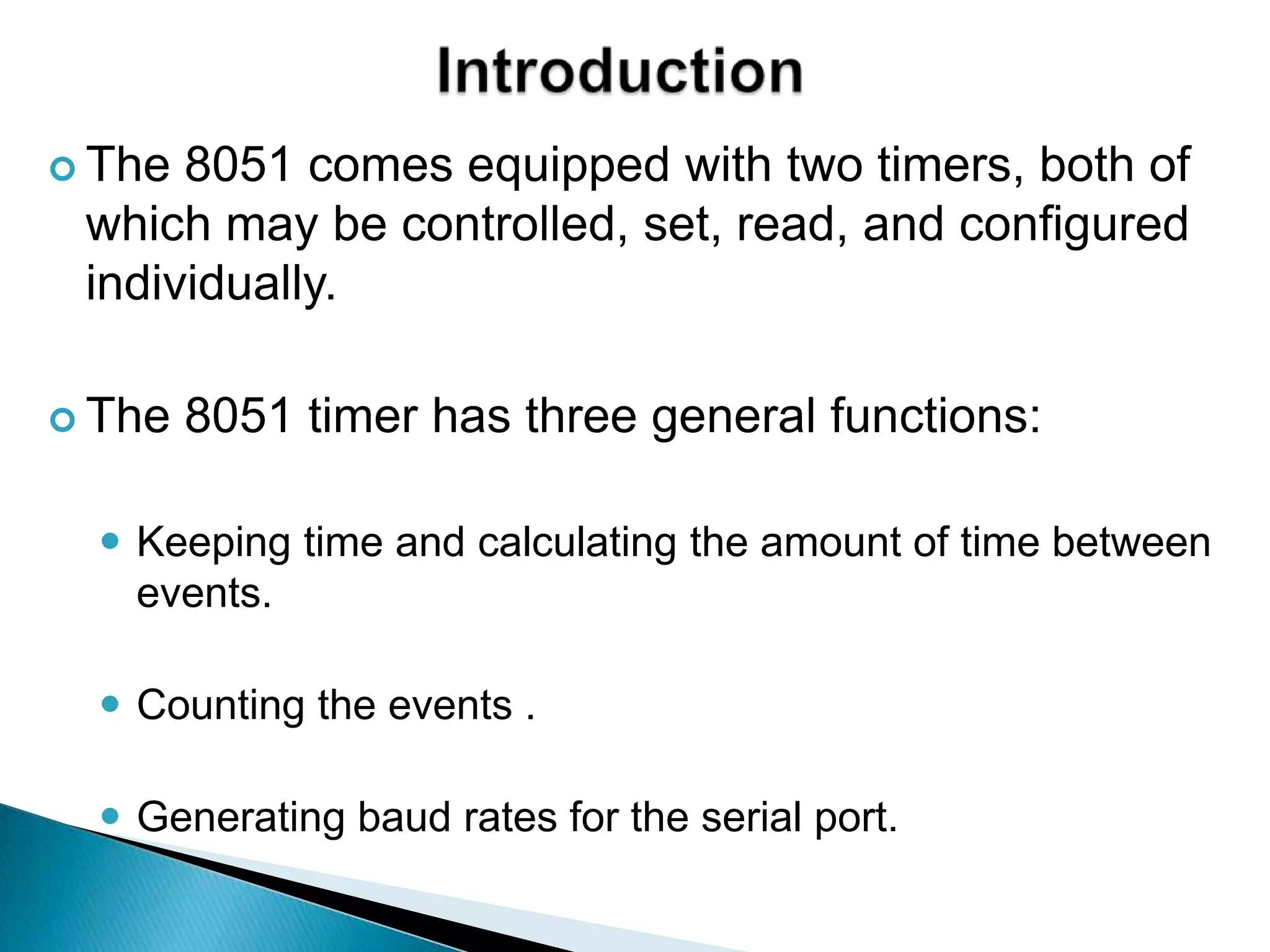  The 8051 comes equipped with two timers, both of
which may be controlled, set, read, and configured
individually.
 The 8051 timer has three general functions:
 Keeping time and calculating the amount of time between
events.
 Counting the events .
 Generating baud rates for the serial port.
 