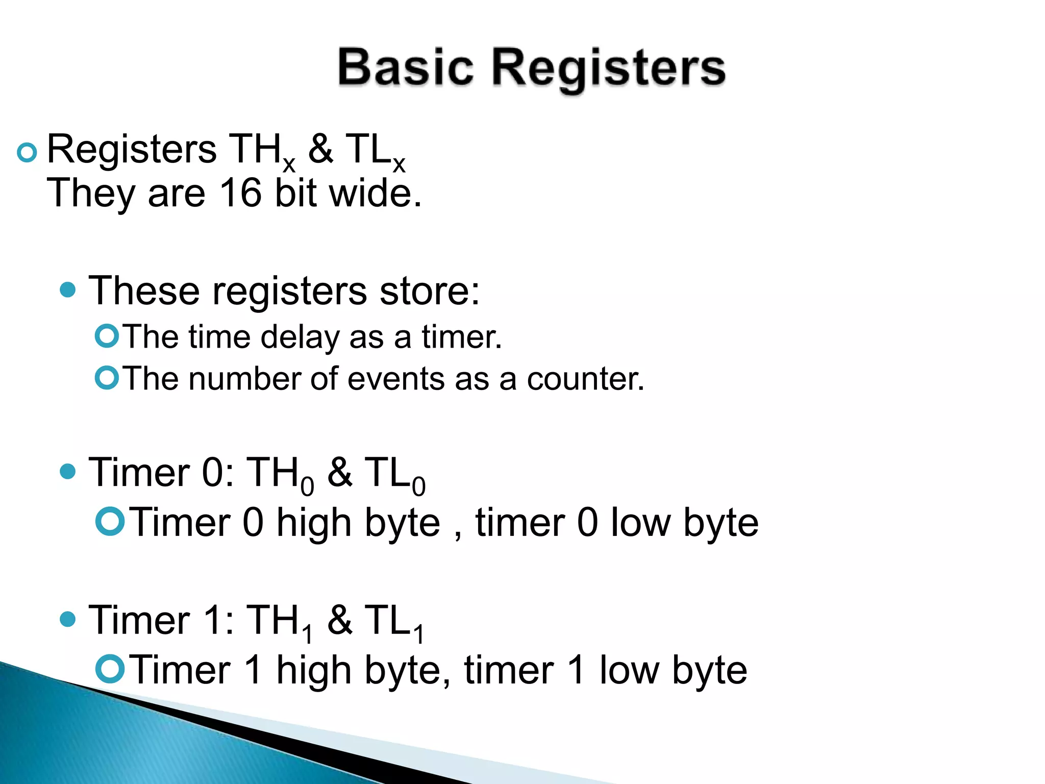  Registers THx & TLx
They are 16 bit wide.
 These registers store:
The time delay as a timer.
The number of events as a counter.
 Timer 0: TH0 & TL0
Timer 0 high byte , timer 0 low byte
 Timer 1: TH1 & TL1
Timer 1 high byte, timer 1 low byte
 