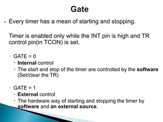  Every timer has a mean of starting and stopping.
Timer is enabled only while the INT pin is high and TR
control pin(in TCON) is set.
◦ GATE = 0
 Internal control
 The start and stop of the timer are controlled by the software
(Set/clear the TR)
◦ GATE = 1
 External control
 The hardware way of starting and stopping the timer by
software and an external source.
 