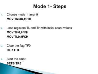 1. Choose mode 1 timer 0
MOV TMOD,#01H
2. Load registers TL and TH with initial count values
MOV TH0,#FFH
MOV TL0,#FCH
3. Clear the flag TF0
CLR TF0
4. Start the timer.
SETB TR0
 