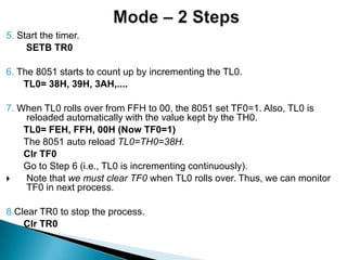 5. Start the timer.
SETB TR0
6. The 8051 starts to count up by incrementing the TL0.
TL0= 38H, 39H, 3AH,....
7. When TL0 rolls over from FFH to 00, the 8051 set TF0=1. Also, TL0 is
reloaded automatically with the value kept by the TH0.
TL0= FEH, FFH, 00H (Now TF0=1)
The 8051 auto reload TL0=TH0=38H.
Clr TF0
Go to Step 6 (i.e., TL0 is incrementing continuously).
 Note that we must clear TF0 when TL0 rolls over. Thus, we can monitor
TF0 in next process.
8.Clear TR0 to stop the process.
Clr TR0
 