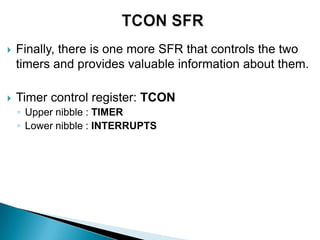  Finally, there is one more SFR that controls the two
timers and provides valuable information about them.
 Timer control register: TCON
◦ Upper nibble : TIMER
◦ Lower nibble : INTERRUPTS
 