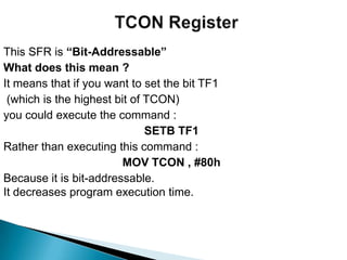This SFR is “Bit-Addressable”
What does this mean ?
It means that if you want to set the bit TF1
(which is the highest bit of TCON)
you could execute the command :
SETB TF1
Rather than executing this command :
MOV TCON , #80h
Because it is bit-addressable.
It decreases program execution time.
 