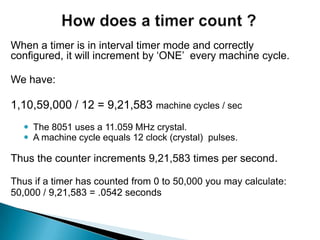 When a timer is in interval timer mode and correctly
configured, it will increment by „ONE‟ every machine cycle.
We have:
1,10,59,000 / 12 = 9,21,583 machine cycles / sec
 The 8051 uses a 11.059 MHz crystal.
 A machine cycle equals 12 clock (crystal) pulses.
Thus the counter increments 9,21,583 times per second.
Thus if a timer has counted from 0 to 50,000 you may calculate:
50,000 / 9,21,583 = .0542 seconds
 