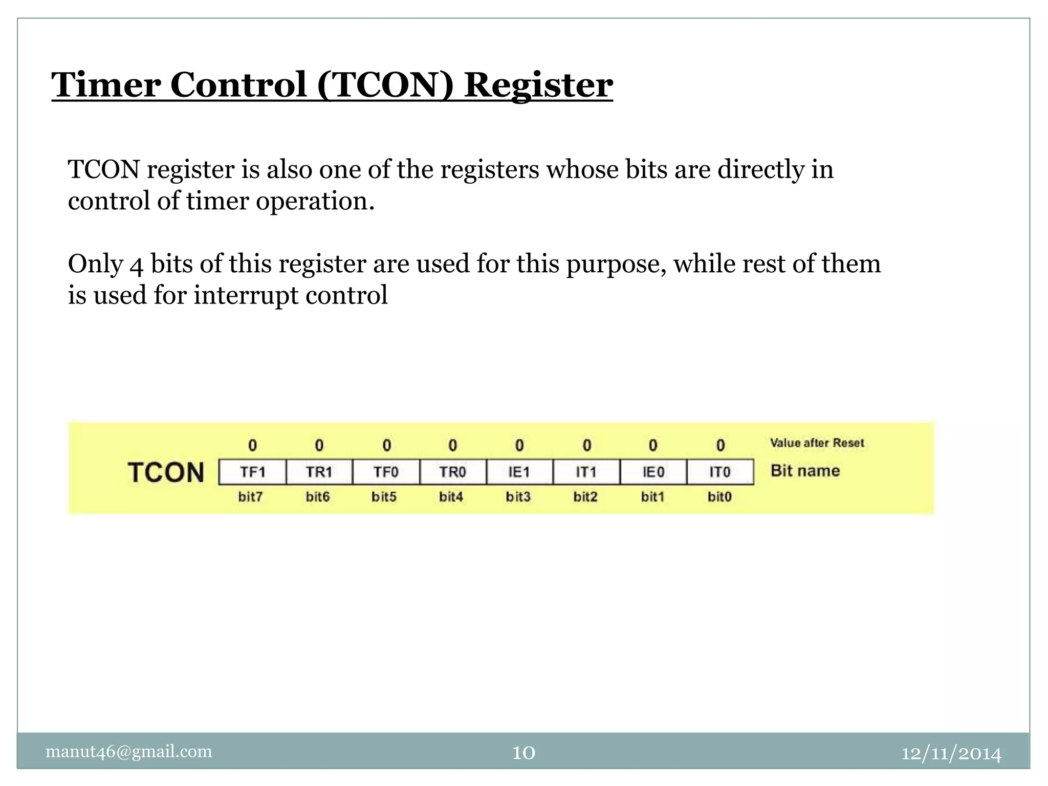 Timer Control (TCON) Register 
TCON register is also one of the registers whose bits are directly in 
control of timer operation. 
Only 4 bits of this register are used for this purpose, while rest of them 
is used for interrupt control 
manut46@gmail.com 10 12/11/2014 
 
