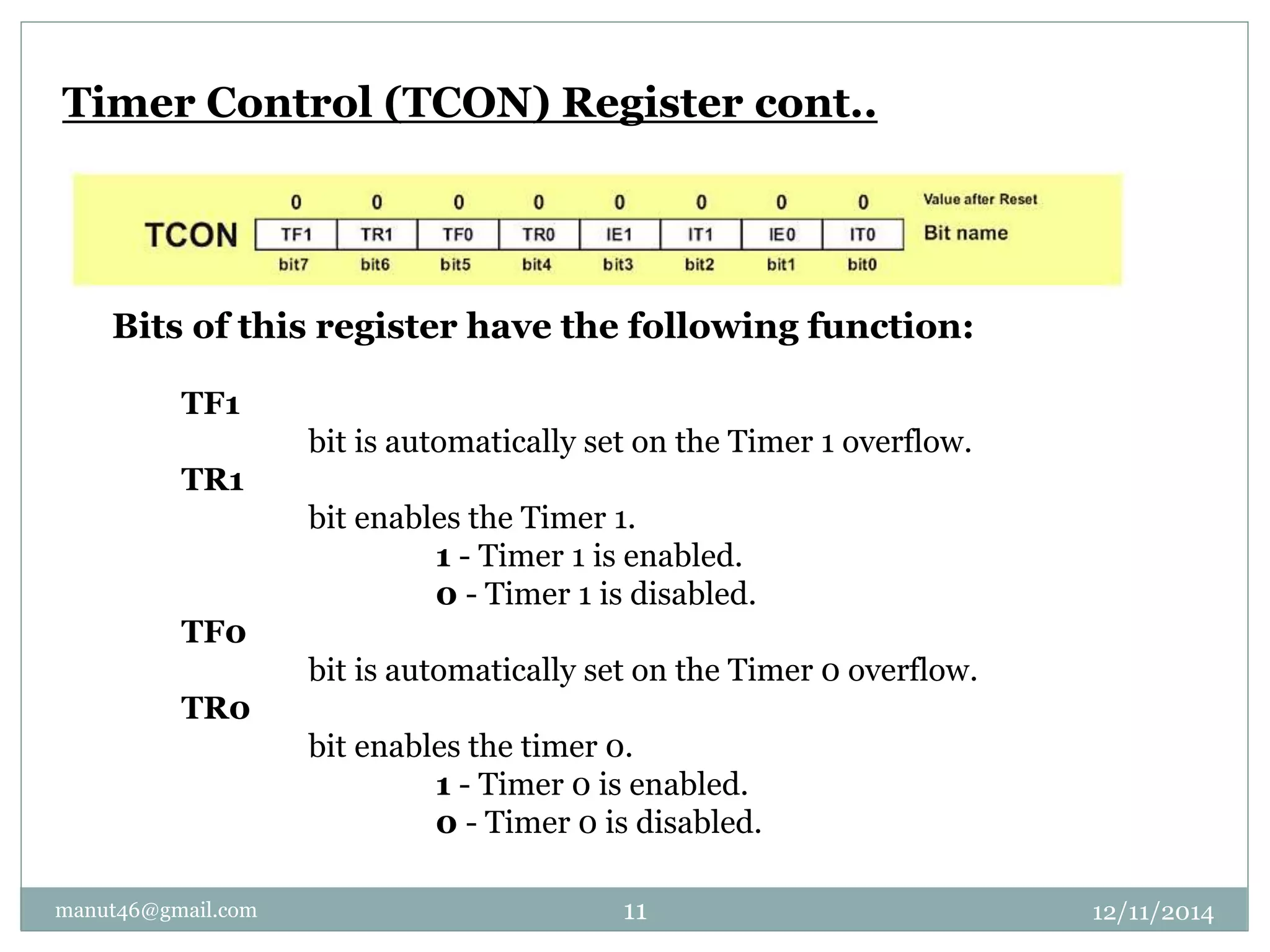 Timer Control (TCON) Register cont.. 
Bits of this register have the following function: 
TF1 
bit is automatically set on the Timer 1 overflow. 
TR1 
bit enables the Timer 1. 
1 - Timer 1 is enabled. 
0 - Timer 1 is disabled. 
TF0 
bit is automatically set on the Timer 0 overflow. 
TR0 
bit enables the timer 0. 
1 - Timer 0 is enabled. 
0 - Timer 0 is disabled. 
manut46@gmail.com 11 12/11/2014 
 