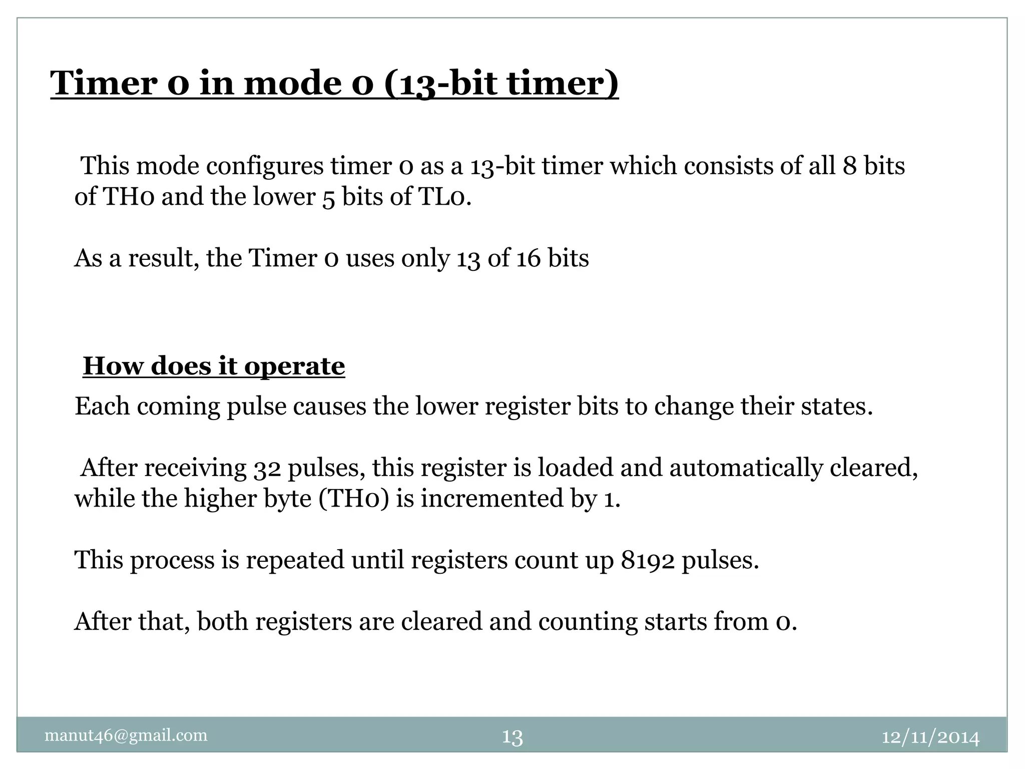 Timer 0 in mode 0 (13-bit timer) 
This mode configures timer 0 as a 13-bit timer which consists of all 8 bits 
of TH0 and the lower 5 bits of TL0. 
As a result, the Timer 0 uses only 13 of 16 bits 
How does it operate 
Each coming pulse causes the lower register bits to change their states. 
After receiving 32 pulses, this register is loaded and automatically cleared, 
while the higher byte (TH0) is incremented by 1. 
This process is repeated until registers count up 8192 pulses. 
After that, both registers are cleared and counting starts from 0. 
manut46@gmail.com 13 12/11/2014 
 