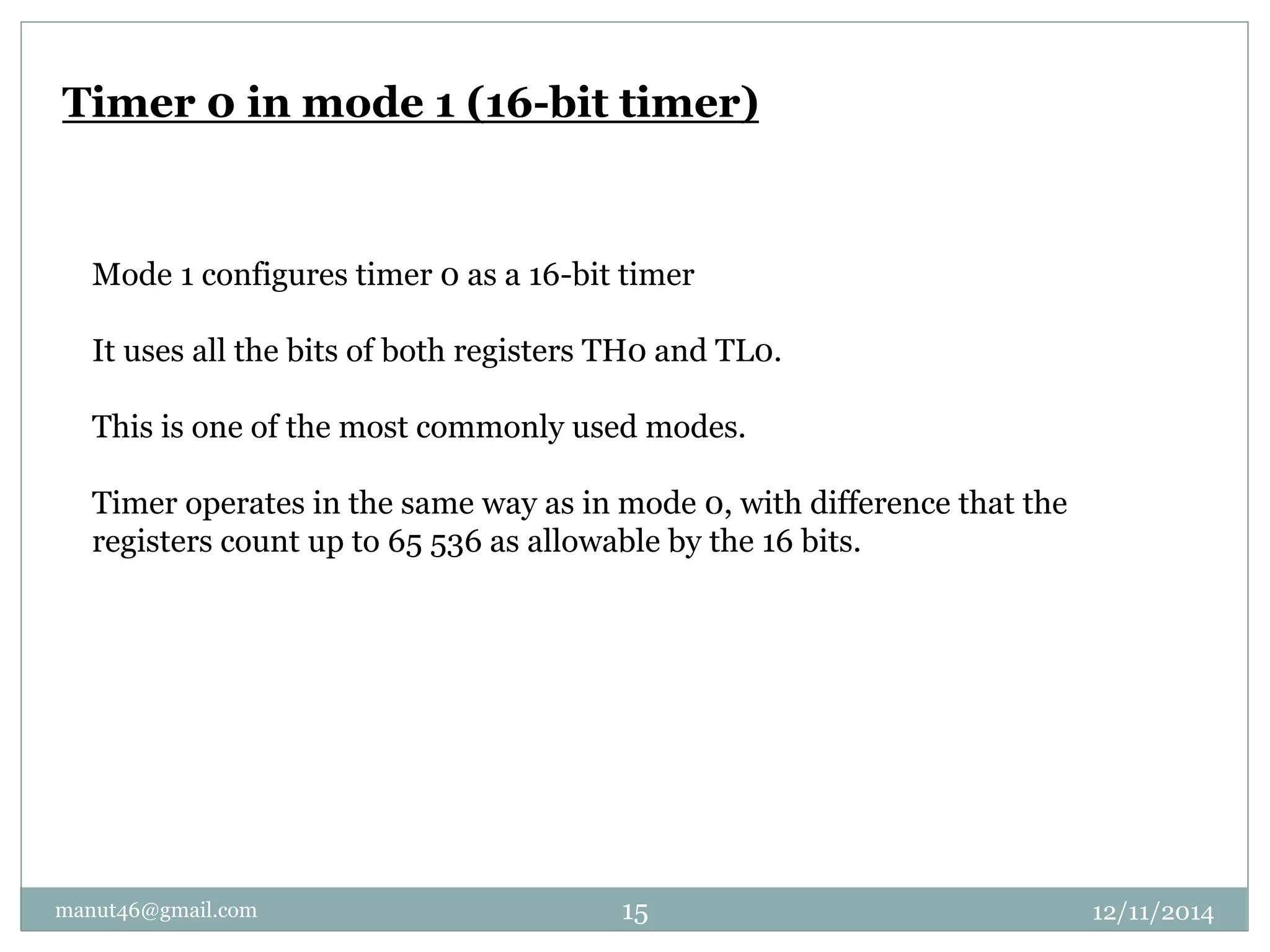 Timer 0 in mode 1 (16-bit timer) 
Mode 1 configures timer 0 as a 16-bit timer 
It uses all the bits of both registers TH0 and TL0. 
This is one of the most commonly used modes. 
Timer operates in the same way as in mode 0, with difference that the 
registers count up to 65 536 as allowable by the 16 bits. 
manut46@gmail.com 15 12/11/2014 
 