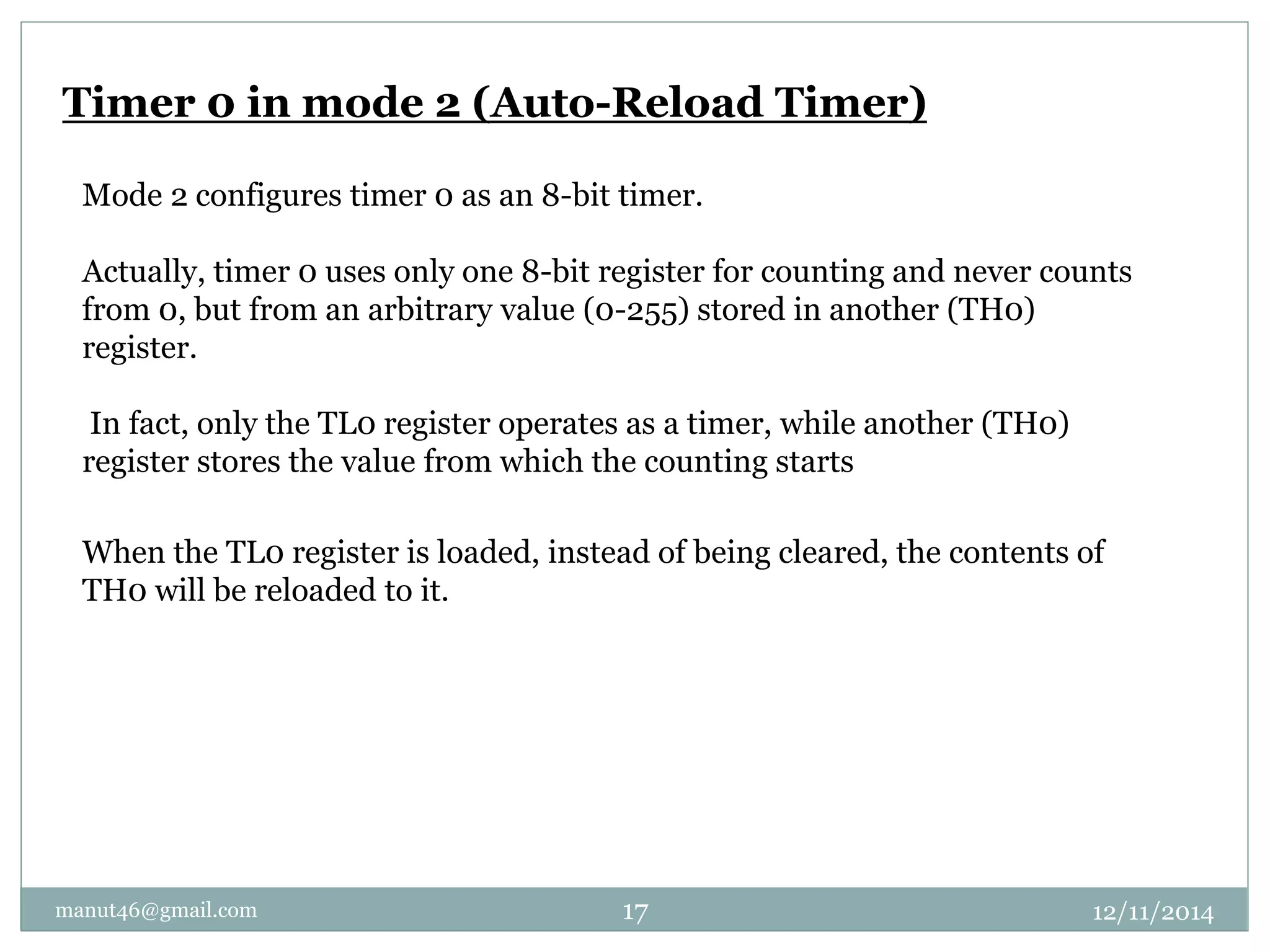 Timer 0 in mode 2 (Auto-Reload Timer) 
Mode 2 configures timer 0 as an 8-bit timer. 
Actually, timer 0 uses only one 8-bit register for counting and never counts 
from 0, but from an arbitrary value (0-255) stored in another (TH0) 
register. 
In fact, only the TL0 register operates as a timer, while another (TH0) 
register stores the value from which the counting starts 
When the TL0 register is loaded, instead of being cleared, the contents of 
TH0 will be reloaded to it. 
manut46@gmail.com 17 12/11/2014 
 