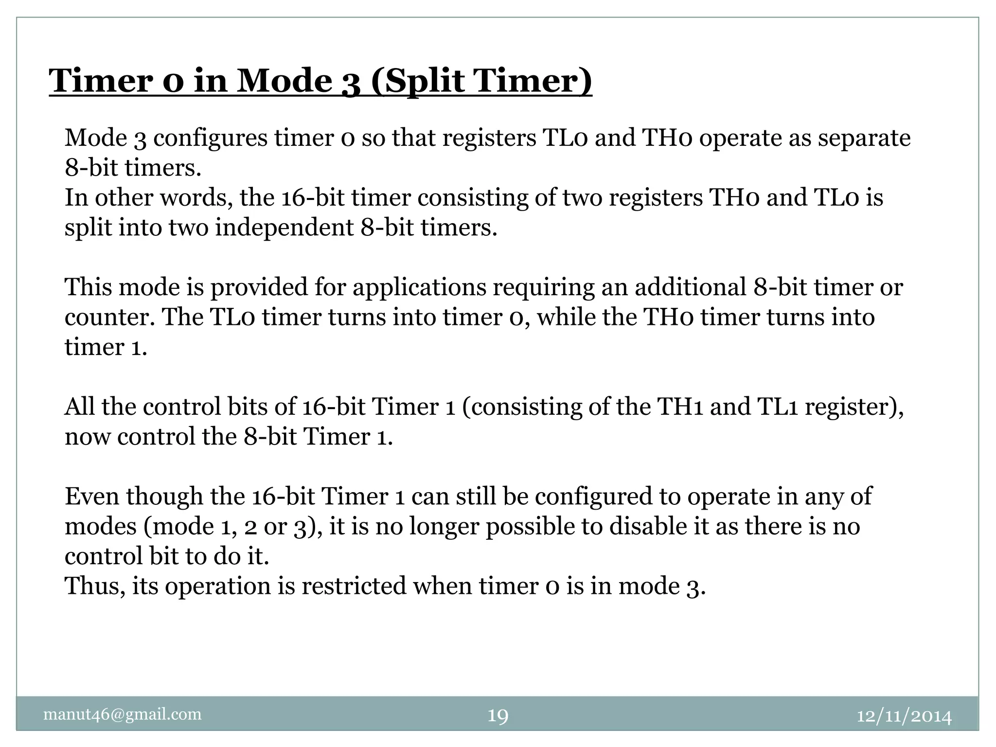 Timer 0 in Mode 3 (Split Timer) 
Mode 3 configures timer 0 so that registers TL0 and TH0 operate as separate 
8-bit timers. 
In other words, the 16-bit timer consisting of two registers TH0 and TL0 is 
split into two independent 8-bit timers. 
This mode is provided for applications requiring an additional 8-bit timer or 
counter. The TL0 timer turns into timer 0, while the TH0 timer turns into 
timer 1. 
All the control bits of 16-bit Timer 1 (consisting of the TH1 and TL1 register), 
now control the 8-bit Timer 1. 
Even though the 16-bit Timer 1 can still be configured to operate in any of 
modes (mode 1, 2 or 3), it is no longer possible to disable it as there is no 
control bit to do it. 
Thus, its operation is restricted when timer 0 is in mode 3. 
manut46@gmail.com 19 12/11/2014 
 