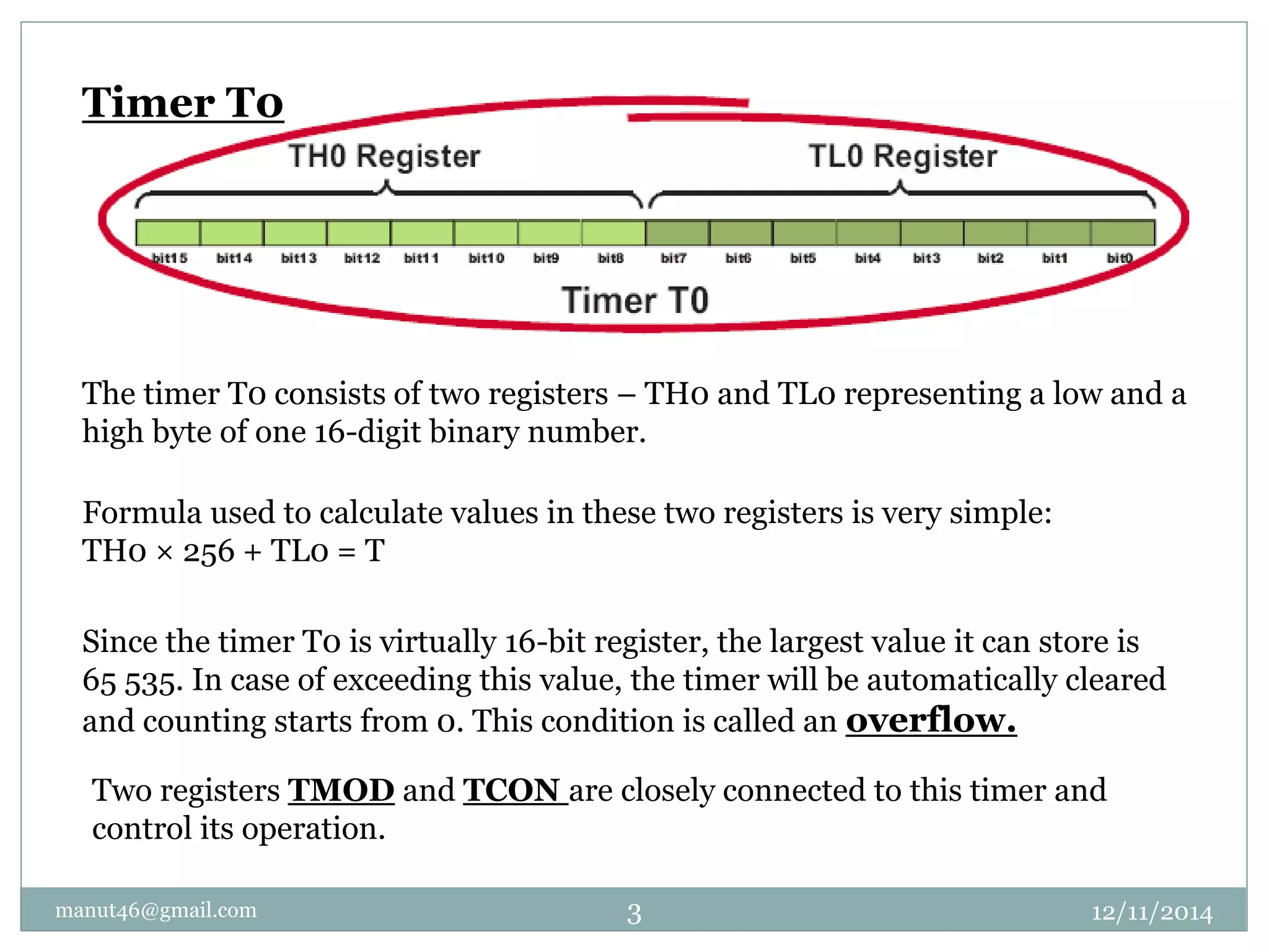 Timer T0 
The timer T0 consists of two registers – TH0 and TL0 representing a low and a 
high byte of one 16-digit binary number. 
Formula used to calculate values in these two registers is very simple: 
TH0 × 256 + TL0 = T 
Since the timer T0 is virtually 16-bit register, the largest value it can store is 
65 535. In case of exceeding this value, the timer will be automatically cleared 
and counting starts from 0. This condition is called an overflow. 
Two registers TMOD and TCON are closely connected to this timer and 
control its operation. 
manut46@gmail.com 3 12/11/2014 
 