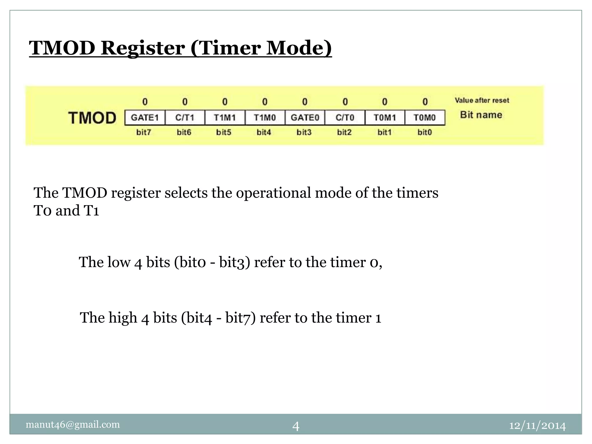 TMOD Register (Timer Mode) 
The TMOD register selects the operational mode of the timers 
T0 and T1 
The low 4 bits (bit0 - bit3) refer to the timer 0, 
The high 4 bits (bit4 - bit7) refer to the timer 1 
manut46@gmail.com 4 12/11/2014 
 
