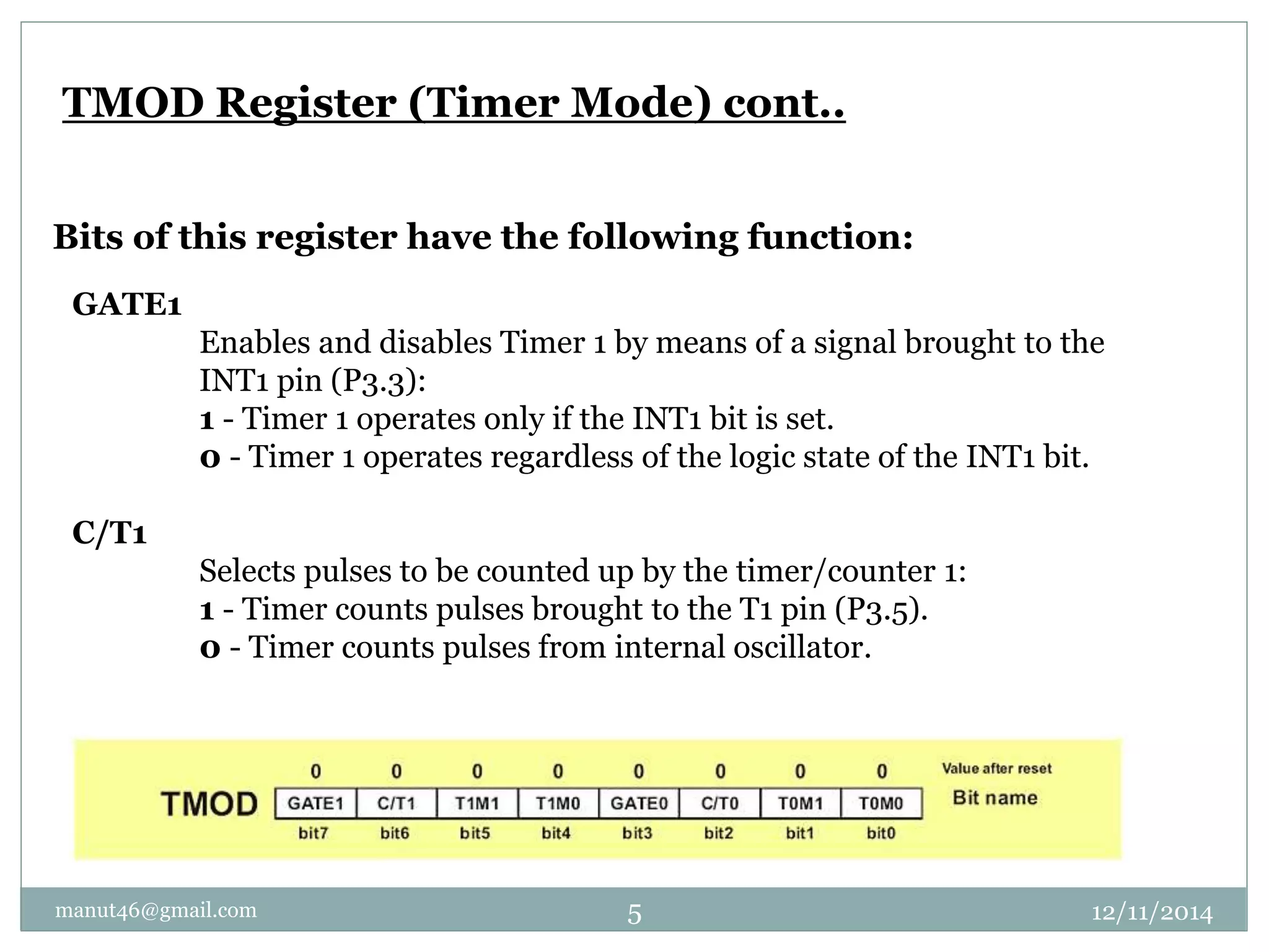 TMOD Register (Timer Mode) cont.. 
Bits of this register have the following function: 
GATE1 
Enables and disables Timer 1 by means of a signal brought to the 
INT1 pin (P3.3): 
1 - Timer 1 operates only if the INT1 bit is set. 
0 - Timer 1 operates regardless of the logic state of the INT1 bit. 
C/T1 
Selects pulses to be counted up by the timer/counter 1: 
1 - Timer counts pulses brought to the T1 pin (P3.5). 
0 - Timer counts pulses from internal oscillator. 
manut46@gmail.com 5 12/11/2014 
 