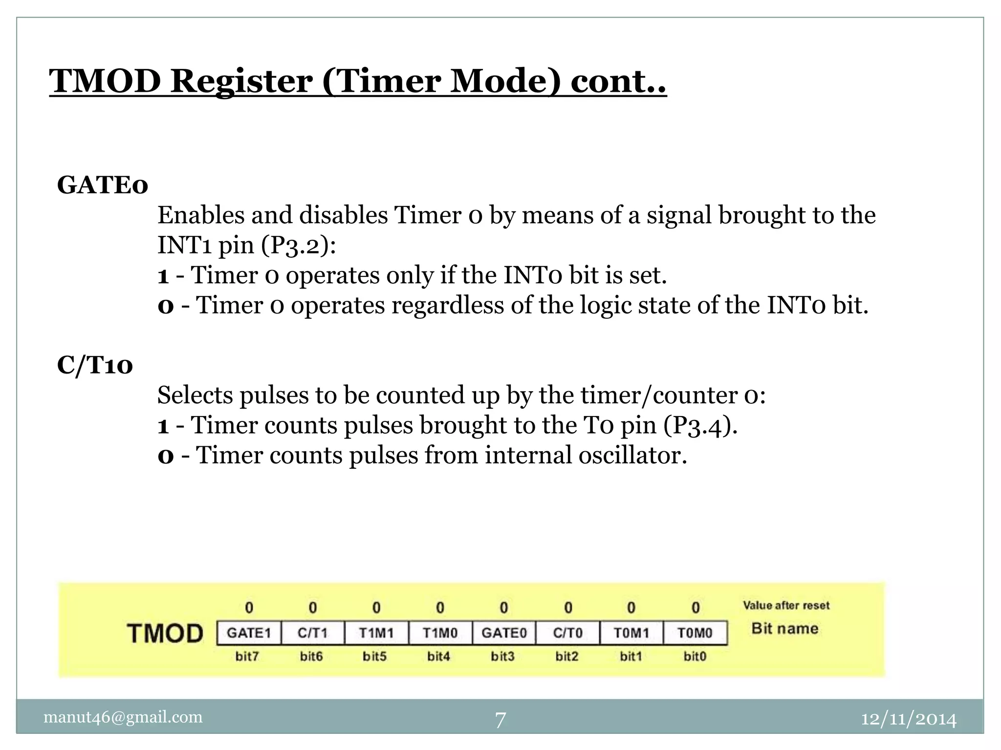 TMOD Register (Timer Mode) cont.. 
GATE0 
Enables and disables Timer 0 by means of a signal brought to the 
INT1 pin (P3.2): 
1 - Timer 0 operates only if the INT0 bit is set. 
0 - Timer 0 operates regardless of the logic state of the INT0 bit. 
C/T10 
Selects pulses to be counted up by the timer/counter 0: 
1 - Timer counts pulses brought to the T0 pin (P3.4). 
0 - Timer counts pulses from internal oscillator. 
manut46@gmail.com 7 12/11/2014 
 