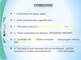  1 Commands are binary words.
 2. Each command has a specific work.
 3. This work is done on MEMORY, REGISTERS, or PORTS.
 4. These commands are stored in PROGRAM MEMORY.
 5. Controller will read these commands from program memory
and execute.
 6. The result of one command will not be changed until the
execution of another command at the same destination.
 