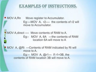 Examples of instructions.
 MOV A,Rn Move register to Accumulator.
Eg:---MOV A, r2---- the contents of r2 will
move to Accumulator.
 MOV A,direct ---- Move contents of RAM to A.
Eg:- MOV A, 6A ---the contents of RAM
location 6A will move to A
 MOV A, @Ri ---Contents of RAM indicated by Ri will
move to A.
Eg:-- MOV A, @r1--- If r1=3B, the
contents of RAM location 3B will move to A.
 