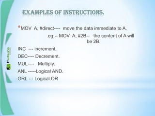 Examples of instructions.
*MOV A, #direct---- move the data immediate to A.
eg:-- MOV A, #2B-- the content of A will
be 2B.
INC --- increment.
DEC---- Decrement.
MUL---- Multiply.
ANL -----Logical AND.
ORL --- Logical OR
 