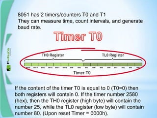 8051 has 2 timers/counters T0 and T1
They can measure time, count intervals, and generate
baud rate.
If the content of the timer T0 is equal to 0 (T0=0) then
both registers will contain 0. If the timer number 2580
(hex), then the TH0 register (high byte) will contain the
number 25, while the TL0 register (low byte) will contain
number 80. (Upon reset Timer = 0000h).
 