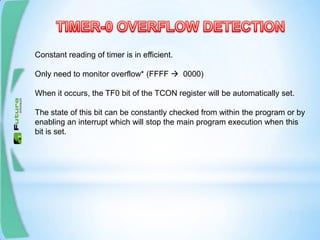 Constant reading of timer is in efficient.
Only need to monitor overflow* (FFFF  0000)
When it occurs, the TF0 bit of the TCON register will be automatically set.
The state of this bit can be constantly checked from within the program or by
enabling an interrupt which will stop the main program execution when this
bit is set.
 
