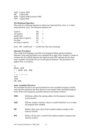 AND     Logical AND
OR      Logical OR
XOR     Logical XOR (exclusive OR)
NOT     Logical NOT

The Relational Operators
The result of a relational operation is either true (represented by minus 1), or false
(represented by zero). The relational operators are:

Equal to                         EQ      =
not equal to                     NE      <>
greater than                     GT      >
greater than or equal to         GE      >=
less than                        LT      <
less than or equal to            LE      <=

(note ‘EQ’ symbol and ‘= ‘ symbol have the same meaning)

Operator Precedence
Like a high level language, assembly level programs define operator predence.
Operators with same precedence are evaluated left to right. Note, brackets ( ) means to
evaluate this first. HIGH indicates the high-byte and LOW indicates the low-byte.
Later examples will clarify the use of such special operators. The precedence list,
highest first, is as follows:

()
HIGH LOW
* / MOD SHL SHR
+-
= <> < <= > >=
NOT
AND
OR XOR

Some Assembler Directives
The assembler directives are special instruction to the assembler program to define
some specific operations but these directives are not part of the executable program.
Some of the most frequently assembler directives are listed as follows:

ORG             OriGinate, defines the starting address for the program in program
                (code) memory

EQU             EQUate, assigns a numeric value to a symbol identifier so as to make
                the program more readable.

DB              Define a Byte, puts a byte (8-bit number) number constant at this
                memory location

DW              Define a Word, puts a word (16-bit number) number constant at this
                memory location


8051 Tutorial D.Heffernan © 2000, 2001        21
 