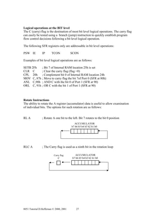 Logical operations at the BIT level
The C (carry) flag is the destination of most bit level logical operations. The carry flag
can easily be tested using a branch (jump) instruction to quickly establish program
flow control decisions following a bit level logical operation.

The following SFR registers only are addressable in bit level operations:

PSW IE          IP      TCON             SCON

Examples of bit level logical operations are as follows:

SETB 2Fh        ; Bit 7 of Internal RAM location 25h is set
CLR C           ; Clear the carry flag (flag =0)
CPL 20h         ; Complement bit 0 of Internal RAM location 24h
MOV C, 87h      ; Move to carry flag the bit 7of Port 0 (SFR at 80h)
ANL C,90h       ; AND C with the bit 0 of Port 1 (SFR at 90)
ORL C, 91h      ; OR C with the bit 1 of Port 1 (SFR at 90)



Rotate Instructions
The ability to rotate the A register (accumulator) data is useful to allow examination
of individual bits. The options for such rotation are as follows:


RL A            ; Rotate A one bit to the left. Bit 7 rotates to the bit 0 position
                                           ACCUMULATOR
                                         b7 b6 b5 b4 b3 b2 b1 b0




RLC A           ; The Carry flag is used as a ninth bit in the rotation loop

                          Carry flag        ACCUMULATOR
                              C           b7 b6 b5 b4 b3 b2 b1 b0




8051 Tutorial D.Heffernan © 2000, 2001       27
 