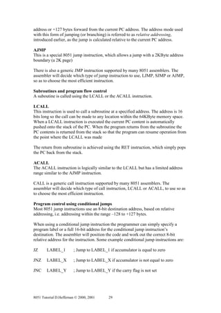 address or +127 bytes forward from the current PC address. The address mode used
with this form of jumping (or branching) is referred to as relative addressing,
introduced earlier, as the jump is calculated relative to the current PC address.

AJMP
This is a special 8051 jump instruction, which allows a jump with a 2KByte address
boundary (a 2K page)

There is also a generic JMP instruction supported by many 8051 assemblers. The
assembler will decide which type of jump instruction to use, LJMP, SJMP or AJMP,
so as to choose the most efficient instruction.

Subroutines and program flow control
A suboutine is called using the LCALL or the ACALL instruction.

LCALL
This instruction is used to call a subroutine at a specified address. The address is 16
bits long so the call can be made to any location within the 64KByte memory space.
When a LCALL instruction is executed the current PC content is automatically
pushed onto the stack of the PC. When the program returns from the subroutine the
PC contents is returned from the stack so that the program can resume operation from
the point where the LCALL was made

The return from subroutine is achieved using the RET instruction, which simply pops
the PC back from the stack.

ACALL
The ACALL instruction is logically similar to the LCALL but has a limited address
range similar to the AJMP instruction.

CALL is a generic call instruction supported by many 8051 assemblers. The
assembler will decide which type of call instruction, LCALL or ACALL, to use so as
to choose the most efficient instruction.

Program control using conditional jumps
Most 8051 jump instructions use an 8-bit destination address, based on relative
addressing, i.e. addressing within the range –128 to +127 bytes.

When using a conditional jump instruction the programmer can simply specify a
program label or a full 16-bit address for the conditional jump instruction’s
destination. The assembler will position the code and work out the correct 8-bit
relative address for the instruction. Some example conditional jump instructions are:

JZ      LABEL_1         ; Jump to LABEL_1 if accumulator is equal to zero

JNZ     LABEL_X         ; Jump to LABEL_X if accumulator is not equal to zero

JNC     LABEL_Y         ; Jump to LABEL_Y if the carry flag is not set




8051 Tutorial D.Heffernan © 2000, 2001     29
 