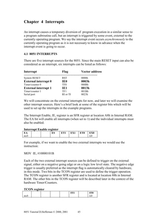 Chapter 4 Interrupts

An interrupt causes a temporary diversion of program execution in a similar sense to
a program subroutine call, but an interrupt is triggered by some event, external to the
currently operating program. We say the interrupt event occurs asynchronously to the
currently operating program as it is not necessary to know in advance when the
interrupt event is going to occur.

4.1 8051 INTERRUPTS

There are five interrupt sources for the 8051. Since the main RESET input can also be
considered as an interrupt, six interrupts can be listed as follows:

Interrupt                                  Flag                  Vector address
-----------------------------------------------------------------------------------
System RESET                               RST                   0000h
External interrupt 0                       IE0                   0003h
Timer/counter 0                            TF0                   000Bh
External interrupt 1                       IE1                   0013h
Timer/counter 1                            TF1                   001Bh
Serial port                                RI or TI              0023h

We will concentrate on the external interrupts for now, and later we will examine the
other interrupt sources. Here’s a brief look at some of the register bits which will be
used to set up the interrupts in the example programs.

The Interrupt Enable, IE, register is an SFR register at location A8h in Internal RAM.
The EA bit will enable all interrupts (when set to 1) and the individual interrupts must
also be enabled.

Interrupt Enable register
EA                             ES         ET1       EX1        ET0        EX0
msb                                                                       lsb

For example, if we want to enable the two external interrupts we would use the
instruction:

MOV IE, #10000101B

Each of the two external interrupt sources can be defined to trigger on the external
signal, either on a negative going edge or on a logic low level state. The negative edge
trigger is usually preferred as the interrupt flag is automatically cleared by hardware,
in this mode. Two bits in the TCON register are used to define the trigger operation.
The TCON register is another SFR register and is located at location 88h in Internal
RAM. The other bits in the TCON register will be described later in the context of the
hardware Timer/Counters.

TCON register
                                                    IT1                   IT0
msb                                                                       lsb




8051 Tutorial D.Heffernan © 2000, 2001                      45
 