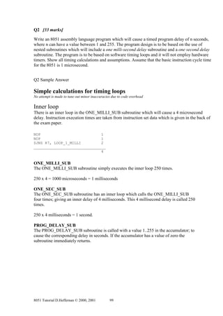 Q2 [33 marks]

Write an 8051 assembly language program which will cause a timed program delay of n seconds,
where n can have a value between 1 and 255. The program design is to be based on the use of
nested subroutines which will include a one milli-second delay subroutine and a one second delay
subroutine. The program is to be based on software timing loops and it will not employ hardware
timers. Show all timing calculations and assumptions. Assume that the basic instruction cycle time
for the 8051 is 1 microsecond.


Q2 Sample Answer

Simple calculations for timing loops
No attempt is made to tune out minor inaccuracies due to code overhead

Inner loop
There is an inner loop in the ONE_MILLI_SUB subroutine which will cause a 4 microsecond
delay. Instruction execution times are taken from instruction set data which is given in the back of
the exam paper.

NOP                           1
NOP                           1
DJNZ R7, LOOP_1_MILLI         2
________________________________
                              4


ONE_MILLI_SUB
The ONE_MILLI_SUB subroutine simply executes the inner loop 250 times.

250 x 4 = 1000 microseconds = 1 milliseconds

ONE_SEC_SUB
The ONE_SEC_SUB subroutine has an inner loop which calls the ONE_MILLI_SUB
four times; giving an inner delay of 4 milliseconds. This 4 millisecond delay is called 250
times.

250 x 4 milliseconds = 1 second.

PROG_DELAY_SUB
The PROG_DELAY_SUB subroutine is called with a value 1..255 in the accumulator; to
cause the corresponding delay in seconds. If the accumulator has a value of zero the
subroutine immediately returns.




8051 Tutorial D.Heffernan © 2000, 2001          99
 