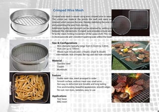 Additional rigidity and strength can be obtained by adding crimps
between the intersections. Crimped wire provides a more secure
fit to the mesh, limiting movement of the space cloth. This results
in more accurate and consistent opening sizes within the mesh.
Size & Configurations
Wire diameter typically range from 0.55mm to 5.0mm
Hole size up to 100mm
Weave type include plain crimped, single & double
intermediate, lock crimped, flat top and slot hole crimped
Material
Stainless steel
Copper
Aluminum
Feature
Stable mesh size, mesh arranged in order
Smooth surface, uniform mesh size, small error
Not easy to deformed and durable and long lasting
Fine workmanship, beautiful appearance, smooth edges
No rust, non-toxic, tasteless, easy to use
Applications
Test Sieve
BBQ mesh
Crimped Wire Mesh
Crimped wire mesh is woven using wire crimped prior to weaving.
The crimps are made at the points the weft and warp wires
intersect which secures the wire, thereby stabilizing the wire cloth
and preventing the wire from moving.
 
