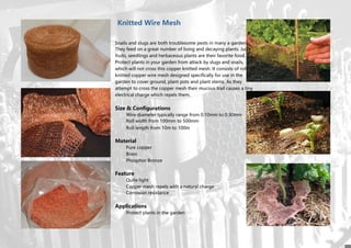 Knitted Wire Mesh
Snails and slugs are both troublesome pests in many a garden.
They feed on a great number of living and decaying plants. Juicy
fruits, seedlings and herbaceous plants are their favorite food.
Protect plants in your garden from attack by slugs and snails,
which will not cross this copper knitted mesh. It consists of rolls of
knitted copper wire mesh designed specifically for use in the
garden to cover ground, plant pots and plant stems. As they
attempt to cross the copper mesh their mucous trail causes a tiny
electrical charge which repels them.
Size & Configurations
Wire diameter typically range from 0.10mm to 0.30mm
Roll width from 100mm to 500mm
Roll length from 10m to 100m
Material
Pure copper
Brass
Phosphor Bronze
Feature
Quite light
Copper mesh repels with a natural charge
Corrosion resistance
Applications
Protect plants in the garden
 