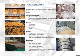 Perforated Metal Mesh
Perforated metal to the agricultural industry for each stage of the
food production process—from digging the dirt to finished baked
product
Size & Configurations
Plate thickness from 0.3 to 6.0mm
Shape include round hole, square hole, slot hole, triangle
hole and hexagonal hole
Material
Stainless steel
Carbon steel
Aluminum
Copper
Feature
Strong corrosion resistance, easy to clean
Wear resistance, anti-oxidation
High tensile strength and tolerance capacity.
Holes and rows are evenly placed in accurate position
Applications
Test Sieves
Grain Storage and Drying
Conveyor belts for making dry foods
Metal sheets for dehydration
Bread pans and baking products
Ovens with perforated metal screens around the sides
Metal colanders to rinse produce
 