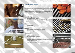 Flat Wedge Screen
Slot flat wedge wire screens are manufactured by spiral wrapping
parallel support rods with a continuous "V" shaped wire, then be
made to panel screen through cutting and edge welding. The
wedge screen panel size can be changeable as need.
Size & Configurations
Slot opening up to 10mm
Wire include triangle wire, Round Rod, Flat Bar and wedge
wire
Material
Stainless steel
Feature
High strength,rigidity and load capacity
Easy to leakage, wear and corrosion resistance
Applications
Brewery industry
The fluid bed dryer or cooler
Baking products
Malt plant selection machine,gums and hair drying oven
Brewery filtration tank
Food machinery shaker accessories
 