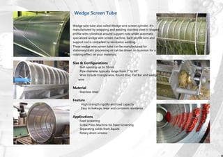 Wedge Screen Tube
Wedge wire tube also called Wedge wire screen cylinder. It’s
manufactured by wrapping and welding stainless steel V-shaped
profile wire cylindrical around support rods under automatic
specialized wedge wire screen machine. Each profile wire and
support rod is contacted by resistance welding.
These wedge wire screen tube can be manufactured for
stationary/static processing or can be driven on trunnion for a
rotating effect on your materials.
Size & Configurations
Slot opening up to 10mm
Pipe diameter typically range from 1” to 60”
Wire include triangle wire, Round Rod, Flat Bar and wedge
wire
Material
Stainless steel
Feature
High strength,rigidity and load capacity
Easy to leakage, wear and corrosion resistance
Applications
Feed screening
Screw Press Machine for Feed Screening
Separating solids from liquids
Rotary drum screens
 