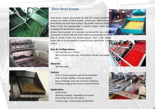 Sieve Bend Screen
Sieve bend screens also known as side hill screens, parabolic
screens, run down screens, gravity screens and DSM screens.
Sieve bends are cross-flow screens. The profile wires are slightly
tilted so that the leading edge is position higher which greatly
increases the dehydration capacity.
A sieve bend consists of a concave curved profile wire screen
mounted in a frame with the screen openings perpendicular to the
flow. A curved screen has greater capacity than a flat wedge
screen due to forces exerted as material flows against the curved
surface.
Size & Configurations
Slot opening up to 10mm
Wire include triangle wire, Round Rod, Flat Bar and wedge
wire
Material
Stainless steel
Feature
Firm in structure,good mechanical properties
High strength,rigidity and load capacity
Easy to leakage, wear and corrosion resistance
Avoiding clogging and ensure smooth filtration
Application
Feed Screen
Washing potatoes, vegetables and cereal
Processing corn for corn starch
Process sugar, animal waste and fertilizer
 