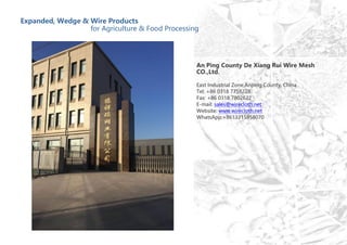 Expanded, Wedge & Wire Products
for Agriculture & Food Processing
An Ping County De Xiang Rui Wire Mesh
CO.,Ltd.
East Industrial Zone,Anping County, China
Tel: +86 0318 7758228
Fax: +86 0318 7802622
E-mail: sales@wirecloth.net
Website: www.wirecloth.net
WhatsApp:+8613315858070
 