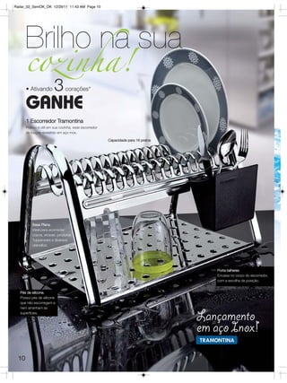 Radar_02_SemOK_OK 12/29/11 11:43 AM Page 10




       Brilho na sua
       cozinha!
       • Ativando        3      corações*

       GANHE
       1 Escorredor Tramontina
       Prático e útil em sua cozinha, esse escorredor
       de louças revestido em aço inox.

                                                        Capacidade para 16 pratos




           Base Plana.
           Ideal para acomodar
           copos, xícaras, produtos
           Tupperware e diversos
           utensílios.




                                                                                       Porta-talheres
                                                                                       Encaixa no corpo do escorredor,
                                                                                       com a escolha da posição.


   Pés de silicone.
   Possui pés de silicone
   que não escorregam e
   nem arranham as
   superfícies.
                                                                                    Lançamento
                                                                                    em aço Inox!
  10
 