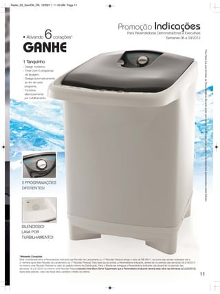Radar_02_SemOK_OK 12/29/11 11:43 AM Page 11




                                                                                               Promoção Indicações
        • Ativando         6       corações*
                                                                                                       Para Revendedoras Demonstradoras e Executivas
                                                                                                                             Semanas 06 a 09/2012


        GANHE




                                                                                                                                                                           Para fazer jus aos brindes, as Revendedoras deverão estar sem débito. Os Brindes serão iguais ou similares aos apresentados neste folheto.
        1 Tanquinho
        - Design moderno;
        - Timer com 5 programas
          de lavagem;
        - Desliga automaticamente
          ao fim de cada
          programa;
        - Funciona
          silenciosamente
          por turbilhamento.




       5 PROGRAMAÇÕES
       DIFERENTES!




       SILENCIOSO!
       LAVA POR
       TURBILHAMENTO!



     *Ativando Corações
     Será considerada ativa a Revendedora Indicada cuja Reunião de Lançamento ou 1ª Reunião Pessoal atingir o valor de R$ 350,00, na soma das vendas realizadas até a
     2º semana após esta Reunião de Lançamento ou 1ª Reunião Pessoal. Para fazer jus ao brinde, a Revendedora Indicante, deverá ter no período das semanas 06 a 09/2012
     no mínimo uma Reunião Pessoal no valor do pedido mínimo da Distribuição. Para o Brinde ser entregue a Revendedora Indicante, ela deverá ter no período das
     semanas 18 a 21/2012 no mínimo uma Reunião Pessoal (exceto linha Micro Serve Tupperware que a Revendedora Indicante deverá estar ativa nas semanas 22 a 25/2012).
     Após esse período, caso não fique ativa, perderá o direito ao prêmio.
                                                                                                                                                                          11
 