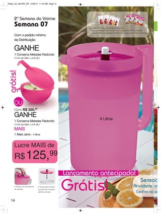 Radar_02_SemOK_OK 12/29/11 11:44 AM Page 14




     2ª Semana do Vitrine
     Semana 07                                                Com pedido mínimo da Distribuição adquira:
                                                              1 Jogo de Vitrines Fuller nº 03/2012 por apenas R$ 0,99 (3 unidades)
                                                              1 Jogo de Vitrines Tupperware nº 03/2012 por apenas R$ 0,99 (3 unidades)
     Com o pedido mínimo
     da Distribuição

     GANHE
     1 Conserva Metades Redondo
     (11cm de diâm. x 6,8 alt.)
 grátis!




     OU
     Com R$ 350,00
     GANHE                                                                4 Litros
     1 Conserva Metades Redondo
     (11cm de diâm. x 6,8 alt.)

     MAIS
     1 Maxi Jarra – 4 litros


     Lucre MAIS de
     R$ 125,                                99

                                                      Lançamento antecipado!
                                                                                                                             Sensac
     • Tampa com fechamento
     de pressão.
                              • Tampa desmontável
                              que permite a limpeza
                              perfeita da peça.
                                                      Grátis!                                                       Atividade co
                                                                                                                        Confira na pá

  14
 