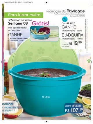 Radar_02_SemOK_OK 12/29/11 11:44 AM Page 15




                                                     Promoção de Atividade
       Para lucrar muito!                                   Para Revendedoras Demonstradoras e Executivas
                                                                                  Semanas 06 a 09/2012

                                                                        OU




                                                                                                            Brindes serão iguais ou similares aos apresentados neste folheto.
                                                                                                            Para fazer jus aos brindes, as Revendedoras deverão estar sem débito. Os
       3ª Semana do Vitrine
       Semana 08                            Grátis!                    Com R$ 350,00

       Com o pedido mínimo                                             GANHE
       da Distribuição                                                 1 Actualité Facilita - 500ml

       GANHE                                                           E ADQUIRA
       1 Actualité Facilita - 500ml                                    1 Actualité Tigela – 10 litros
       (17,5cm de diâm. x 5,6 alt.)

                                                                       Por apenas:
                                                                       Cód.: 85068
                                                                                     R$   19,99




                                                10 Litros


sacional
                                                                            Lucre MAIS de
e consecutiva!
na página 17.                                                               R$ 107,99
                                                                                                        15
 