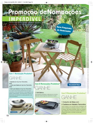 Radar_02_SemOK_OK 12/29/11 11:44 AM Page 18




     Promoção deNomeações
       I M P ER DÍV E L
       Com Nomeações Produtivas* durante as semanas
       06 a 17/2012, você será reconhecida com:




                                                                                                                                                                          Para fazer jus aos brindes as Executivas deverão estar sem débito. Os brindes serão iguais ou similares aos apresentados nessa revista. Osítens de ambientação não acompanham os produtos.
                                                                                                                                                                          *Verifique as regras de nomeção produtiva com seu Distribuidor.
                                                                                                          Novo Progr
                                                                                                                     ama
                                                                                                          de Nomea
                                                                                                                    ção




       Com 1 Nomeação Produtiva*

       GANHE
       1 Saladeira em Aço Inox Tramontina
       MAIS
                                                             Com 2 Nomeações Produtivas*
       1 Colher para Salada em Aço Inox Tramontina
       MAIS
       1 Garfo para Salada em Aço Inox Tramontina
       Um conjunto de produtos sensacional com traços
                                                             GANHE
       marcantes, formas geométricas e muita elegância com
                                                             1 Grill Elétrico                                   Com 3 Nomeações Produtivas*
       design contemporâneo, de formas leves e suaves, as
                                                             Para alimentos saudáveis e saborosos em minutos.
       três pontas que desenham as peças garantem uma
                                                             Ideal para carnes, legumes e alimentos em geral.
       mesa encantadora.

                                                                                                                GANHE
                                                                                                                1 Conjunto de Mesa com
                                                                                                                2 Cadeiras em Madeira Tramontina
                                                                                                                Leves e práticas, com uma área maior de utilização, tem
                                                                                                                grande mobilidade na instalação, fazendo o melhor uso
                                                                                                                do espaço. São fáceis de guardar, cabem em qualquer
                                                                                                                lugar. Adaptáveis a todo tipo de ambiente. Valorizam o
                                                                                                                ambiente pelo estilo e convidam ao lazer pela
                                                                                                                praticidade.

  18
 