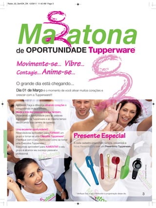 Radar_02_SemOK_OK 12/29/11 11:42 AM Page 3




       Movimente-se... Vibre...
       Contagie... Anime-se...
       O grande dia está chegando...
       Dia 01 de Março é o momento de você ativar muitos corações e
       crescer com a Tupperware!!!


       Aproveite! Faça a diferença ativando corações e
       conquistando muitos brindes.
       Mude a vida das pessoas e a sua também,
       oferecendo a oportunidade para as pessoas
       ingressarem na Tupperware e ao mesmo tempo
       alavancando sua carreira de sucesso.

       Uma excelente oportunidade!!!


                                                           Presente Especial
       Revendedoras aproveitem para FORMAR um
       grupo e tornar-se uma Executiva Tupperware*.
       (*Verifique com o seu Distribuidor como se tornar
       uma Executiva Tupperware.)                          A cada cadastro preenchido na hora, presenteie a
       Executivas aproveitem para AUMENTAR o seu           Nova Revendedora com um Presentinho Tupperware.
       grupo e alcance seu sucesso pessoal e
       profissional.
                                                                                                                              Brindes ilustrativos.




                                                            * Verifique com o seu Distribuidor a programação desse dia.   3
 