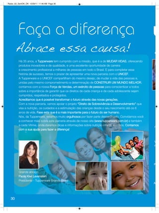 Radar_02_SemOK_OK 12/29/11 11:46 AM Page 30




         Faça a diferença
       Abrace essa causa!                                                                                                            O

         Há 35 anos, a Tupperware tem cumprido com a missão, que é a de MUDAR VIDAS, oferecendo
         produtos inovadores e de qualidade, e uma excelente oportunidade de carreira
         e crescimento profissional a milhares de pessoas em todo o Brasil. E para completar essa
         história de sucesso, temos o prazer de apresentar uma nova parceria com o UNICEF.
         A Tupperware e o UNICEF compartilham do mesmo desejo, de mudar a vida das pessoas e,
         unidas pelo mesmo comprometimento e determinação de CONSTRUIR UM MUNDO MELHOR,
         contamos com a nossa Força de Vendas, um exército de pessoas para conscientizar a todos
         sobre a importância de garantir que os direitos de cada criança e de cada adolescente sejam
         cumpridos, respeitados e protegidos.
         Acreditamos que é possível transformar o futuro através das novas gerações.
         Com a nova parceria, vamos apoiar o projeto “Direito de Sobrevivência e Desenvolvimento” que
         visa a nutrição, os cuidados e a estimulação das crianças desde o seu nascimento até os 6
         anos de vida. Fase esta que é a mais importante para o futuro do ser humano.
         Nós, da Tupperware, estamos muito orgulhosos por fazer parte desse projeto. Convidamos você
         a conhecer mais sobre esta parceria através de nosso site (www.tupperware.com.br) e também
         a cada Vitrine, onde daremos dicas e informações sobre nutrição infantil, e outros. Contamos
                                                                                                                                     n
         com a sua ajuda para fazer a diferença!




                                                                                                        UNICEF/BRZ/Manuela Cavadas
                                                                                                                                     V
                                                                                                                                     m




                                                                                                                                     P
                                                                          UNICEF/UKRA/00902Pirozzi




         Grande abraço,
                                                                                                        UNICEF/BRZ/João Ripper




         Paola Kiwi Levenstein
         Presidente - Tupperware Brands Brasil
                                                                                                                                     Aj




  30
 