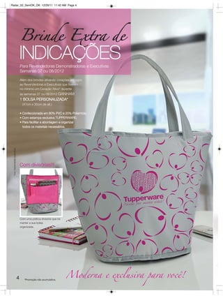 Radar_02_SemOK_OK 12/29/11 11:42 AM Page 4




                                   Brinde Extra de
                                   INDICAÇÕES
                                   Para Revendedoras Demonstradoras e Executivas
                                   Semanas 07 ou 08/2012

                                   Além dos brindes ativando corações em vigor,
                                   as Revendedoras e Executivas que tiverem
                                   no mínimo um Coração Ativo* durante
                                   as semanas 07 ou 08/2012 GANHAM
                                   1 BOLSA PERSONALIZADA*
                                     (47cm x 30cm de alt.)

                                   • Confeccionada em 80% PVC e 20% Poliamida;
                                   • Com estampa exclusiva TUPPERWARE;
                                   • Para facilitar a abordagem e organizar
                                     todos os materiais necessários.
 foto meramente ilustrativa.




                                   Com divisórias!!!




                                   Com uma prática divisória que irá
                                   manter a sua bolsa
                                   organizada.




                               4      *Promoção não acumulativa.
                                                                       Moderna e exclusiva para você!
 