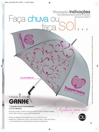 Radar_02_SemOK_OK 12/29/11 11:42 AM Page 5




                                                                           Promoção Indicações
                                                                                 Para Revendedoras Demonstradoras e Executivas



     Faça chuva ou                                                                                     Semanas 06 a 09/2012




             faça                                                                 sol...


                                                                                                                                     Para fazer jus aos brindes, as Revendedoras deverão estar sem débito. Os Brindes serão iguais ou similares aos apresentados neste folheto.
                      1.5m DE DIÂMETRO




     • Ativando    1      coração*

     GANHE
     1 Guarda-Chuva Personalizado

                                                                                  Exclusivo para você!
     (1.5m de diâmetro)
     Armação cromada, varetas em fibra de carbono e cabo de plástico injetado.
     Tecido: Nylon resinado nacional 100% impermeável.

     • Pode ser utilizado para protegê-la do sol e nos dias de chuva.
     • Ideal para o trabalho de campo. Você poderá divulgar a marca da empresa
                                                                                                              OU
      e ser identificada como Revendedora ou Executiva Tupperware.
                                                                                                                                 5
 