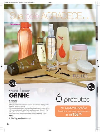Radar_02_SemOK_OK 12/29/11 11:42 AM Page 6




        Sua pele AGRADECE                                                                         ...



       OU
                                                                                                       OU
       • Ativando     1     coração*

       GANHE
       1 Kit Fuller
       Composto por:
       1 Amêndoas Sabonetes em Barra Corporal (03 sabonetes de 90grs cada:
       esfoliante, clássico e sensual)
                                                                             6 produtos
       1 Amêndoas Clássico Óleo Perfumado Desodorante para o Corpo - 200ml     KIT DEMONSTRAÇÃO
       1 Amêndoas Clássico Emulsão Perfumada Desodorante Corporal - 170g
       1 Body Splash – Natural & Fresh – Baunilha - 240ml                    Produtos no valor aproximado
                                                                                   de R$158,00
       1 H2O Sun Loção Cremosa Desodorante Corporal Hidratante - 250g
       MAIS
       1 Eco Tupper Garrafa - 500ml

   6
 