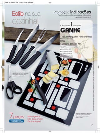 Radar_02_SemOK_OK 12/29/11 11:42 AM Page 7




                                                                 Promoção Indicações
              Estilo na sua                                        Para Revendedoras Demonstradoras e Executivas
                                                                                         Semanas 06 a 09/2012


              cozinha!                                                • Ativando     1      coração*

                                                                      GANHE
                                                                      1 Tábua Retangular de Vidro Temperado
                                                                      Medidas: 30 x 40 cm
                                                                      MAIS
                                                                      1 Conjunto de Facas Inox
                                                                      Composto:
                                                                      • 01 Faca para legumes;
                                                                      • 01 Faca para pão;
                                                                      • 01 Faca para carne;




                                                                                                                                         Para fazer jus aos brindes, as Revendedoras deverão estar sem débito. Os Brindes serão iguais ou similares aos apresentados neste folheto.
                                                                      • 01 Garfo trinchante;
                                                                      • 01 Faca para tomate;
                                                                      • 01 Tesoura uso geral.




              Beleza e funcionalidade todos os dias!
              Lâminas em aço inox e cabos em
              polipropileno garantem maior
              durabilidade ao conjunto.




U




         7 peças
                                                                                                • Ideal para servir e picar alimentos;
                                                                                                • Pode ser usada como bandeja,
                                                                                                  tábua para frios e tábua para
                                             Mais higiênica!                                      tortas e doces.
                                             Não deixa cheiro!
                                             Fácil de limpar!
                                                                                                                                     7
 
