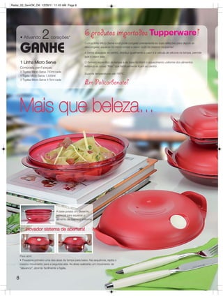 Radar_02_SemOK_OK 12/29/11 11:43 AM Page 8




       • Ativando       2      corações*
                                                          6 produtos importados Tupperware!
                                                          Com a linha Micro Serve você pode congelar previamente as suas refeições para depois as

       GANHE                                              descongelar, aquecer no micro-ondas e servir: tudo no mesmo recipiente!

                                                          A forma abaulada no centro, distribui igualmente o calor e a válvula de silicone na tampa, permite
                                                          que o vapor saia.

       1 Linha Micro Serve                                O formato específico da tampa e da base facilitam o aquecimento uniforme dos alimentos
                                                          evitando as zonas “frias” que habitualmente ficam ao centro.
       Composta por 6 peças:
       2 Tigelas Micro Serve 700ml cada
                                                          Suporta temperaturas até 160ºC.
       1 Tigela Micro Serve 1.500ml
       3 Tigelas Micro Serve 475ml cada
                                                          Em Policarbonato!


       Mais que beleza...




                                    A base possui um desenho
                                    especial para aquecer o
                                    alimento de maneira uniforme.


           Inovador sistema de abertura!




       Para abrir:
       • Pressione primeiro uma das abas da tampa para baixo. Na sequência, repita o
       mesmo movimento para a segunda aba. As abas realizarão um movimento de
       “alavanca”, abrindo facilmente a tigela.


   8
 