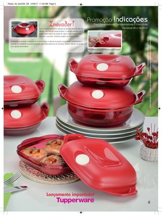 Radar_02_SemOK_OK 12/29/11 11:43 AM Page 9




                                                                                                   Promoção Indicações
                                                  Inovador!
                                     • Exclusiva e inovadora válvula na tampa, feita de silicone
                                                                                                          Para Revendedoras Demonstradoras e Executivas
                                                                                                                                Semanas 06 a 09/2012
                                     flexível. Na hora do aquecimento, a válvula permite um
                                     ajuste automático da saída do vapor, sem precisar que
                                     se abra o produto, evitando sujeira no micro-ondas;




                                                                                                                                                      iguais ou similares aos apresentados neste folheto.
                                                                                                                                                      Para fazer jus aos brindes, as Revendedoras deverão estar sem débito. Os Brindes serão
  • Quando o produto é retirado do micro-ondas, a válvula se ajusta novamente, equilibrando a
  pressão e mantendo sua forma padrão para fácil abertura do produto. Possui válvula na tampa
  com ajuste automático.
                                                                                                   • A válvula pode ser retirada para limpeza.




                                              Lançamento importado!
                                                                                                                                                                         9
 
